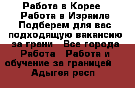  Работа в Корее I Работа в Израиле Подберем для вас подходящую вакансию за грани - Все города Работа » Работа и обучение за границей   . Адыгея респ.